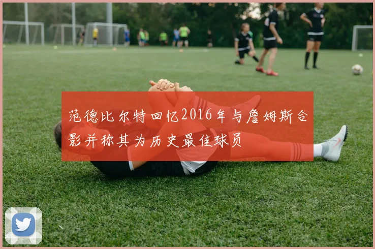 范德比尔特回忆2016年与詹姆斯合影并称其为历史最佳球员