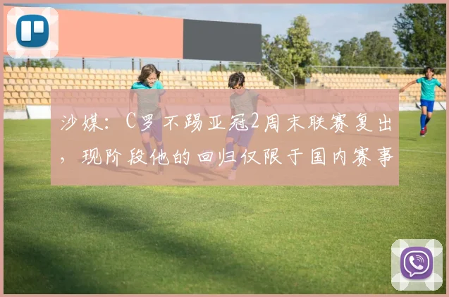 沙媒：C罗不踢亚冠2周末联赛复出，现阶段他的回归仅限于国内赛事