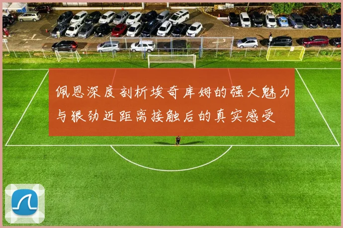 佩恩深度剖析埃奇库姆的强大魅力与狠劲近距离接触后的真实感受