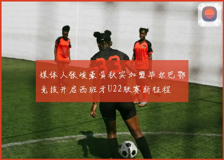 媒体人张峻豪黄秋实加盟毕尔巴鄂竞技开启西班牙U22联赛新征程