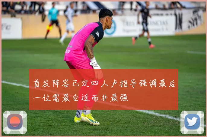 首发阵容已定四人卢指导强调最后一位需最合适而非最强