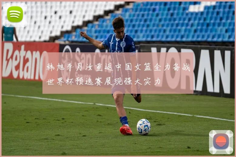 韩旭李月汝重返中国女篮全力备战世界杯预选赛展现强大实力
