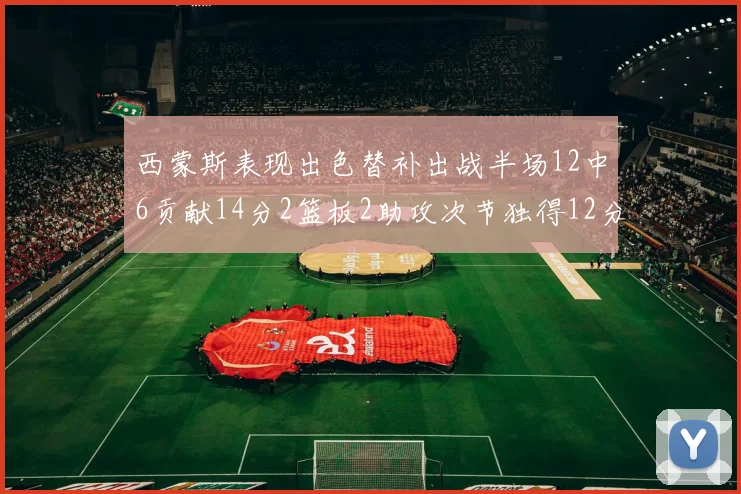 西蒙斯表现出色替补出战半场12中6贡献14分2篮板2助攻次节独得12分