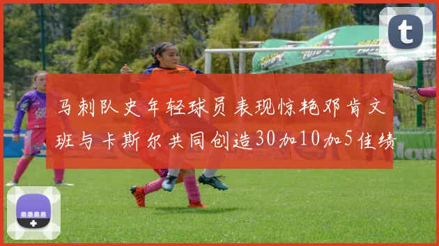 马刺队史年轻球员表现惊艳邓肯文班与卡斯尔共同创造30加10加5佳绩
