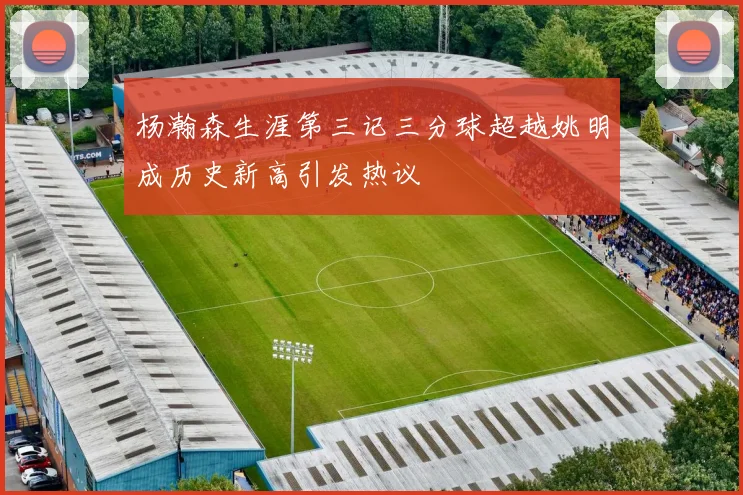 杨瀚森生涯第三记三分球超越姚明成历史新高引发热议