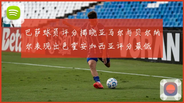 巴萨球员评分揭晓亚马尔与贝尔纳尔表现出色霍安加西亚评分最低