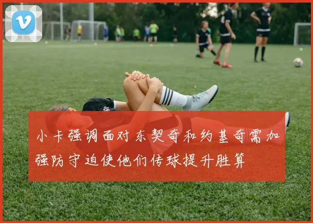 小卡强调面对东契奇和约基奇需加强防守迫使他们传球提升胜算