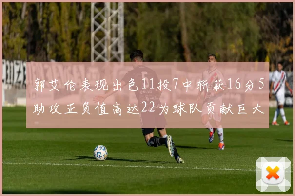郭艾伦表现出色11投7中斩获16分5助攻正负值高达22为球队贡献巨大