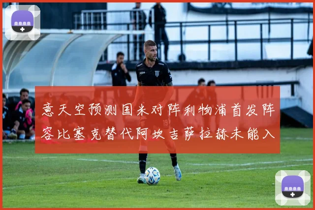 意天空预测国米对阵利物浦首发阵容比塞克替代阿坎吉萨拉赫未能入选