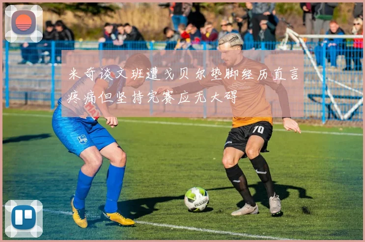 米奇谈文班遭戈贝尔垫脚经历直言疼痛但坚持完赛应无大碍
