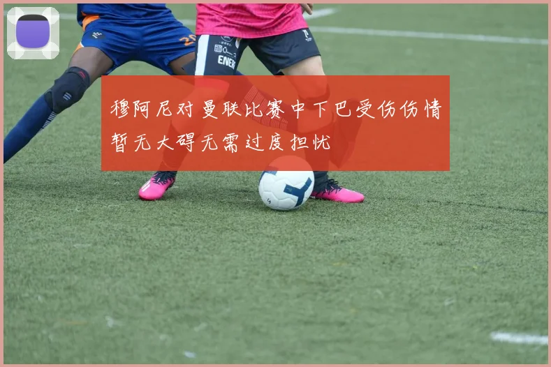 穆阿尼对曼联比赛中下巴受伤伤情暂无大碍无需过度担忧
