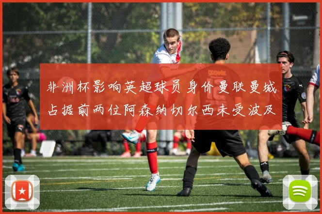 非洲杯影响英超球员身价曼联曼城占据前两位阿森纳切尔西未受波及