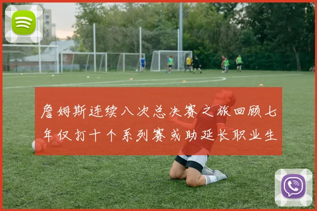 詹姆斯连续八次总决赛之旅回顾七年仅打十个系列赛或助延长职业生涯