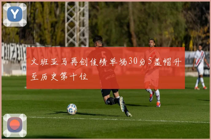 文班亚马再创佳绩单场30分5盖帽升至历史第十位