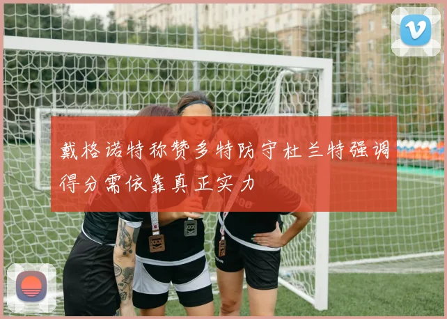 戴格诺特称赞多特防守杜兰特强调得分需依靠真正实力