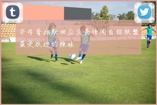字母哥幽默回应交易传闻自称联盟最受欢迎的辣妹