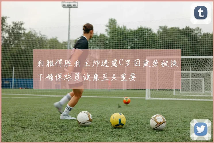 利雅得胜利主帅透露C罗因疲劳被换下确保球员健康至关重要