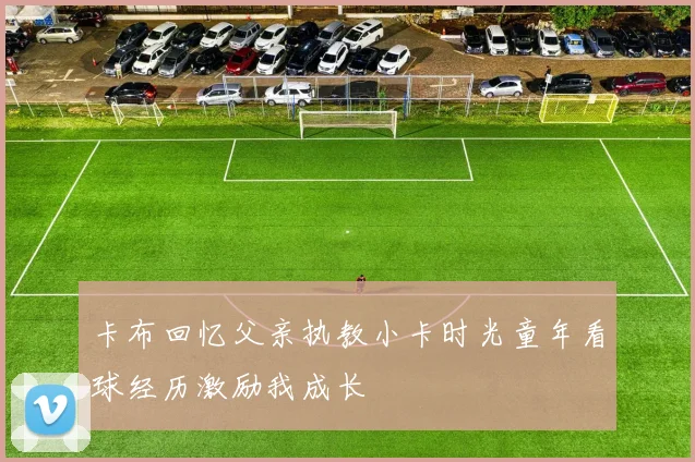 卡布回忆父亲执教小卡时光童年看球经历激励我成长