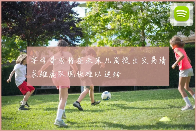 字母哥或将在未来几周提出交易请求雄鹿队现状难以逆转