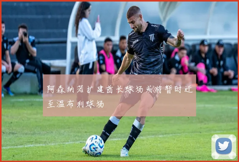 阿森纳若扩建酋长球场或将暂时迁至温布利球场