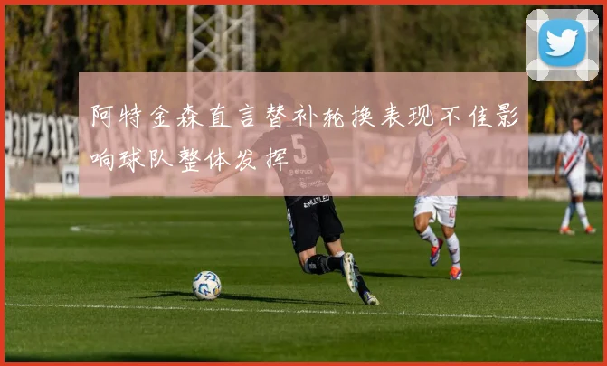 阿特金森直言替补轮换表现不佳影响球队整体发挥