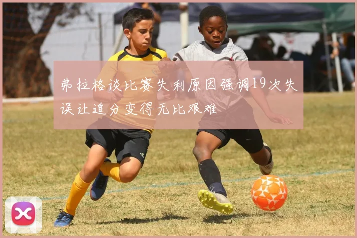 弗拉格谈比赛失利原因强调19次失误让追分变得无比艰难