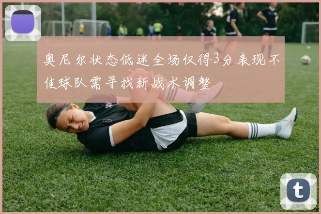 奥尼尔状态低迷全场仅得3分表现不佳球队需寻找新战术调整