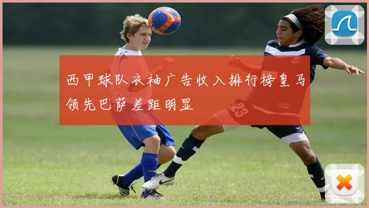 西甲球队衣袖广告收入排行榜皇马领先巴萨差距明显