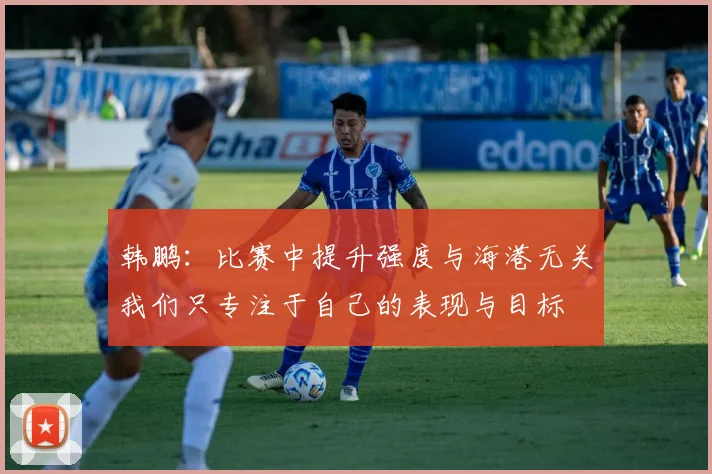 韩鹏：比赛中提升强度与海港无关我们只专注于自己的表现与目标