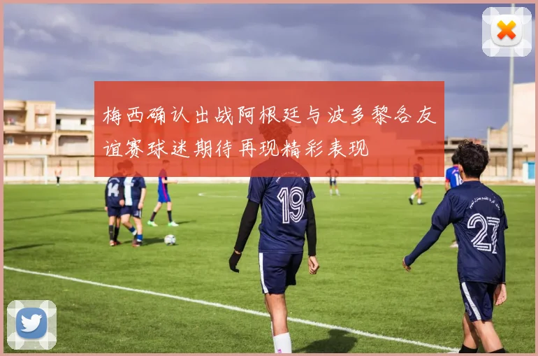 梅西确认出战阿根廷与波多黎各友谊赛球迷期待再现精彩表现