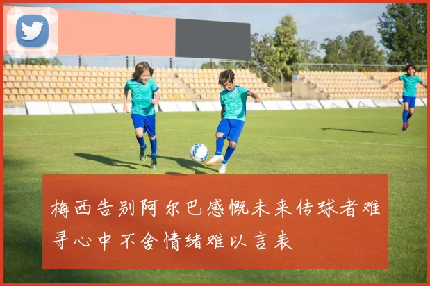 梅西告别阿尔巴感慨未来传球者难寻心中不舍情绪难以言表