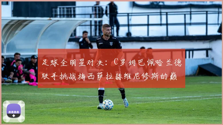 足球全明星对决：C罗姆巴佩哈兰德联手挑战梅西萨拉赫维尼修斯的巅峰之战
