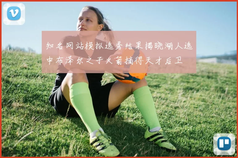 知名网站模拟选秀结果揭晓湖人选中布泽尔之子火箭摘得天才后卫