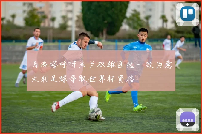 马洛塔呼吁米兰双雄团结一致为意大利足球争取世界杯资格