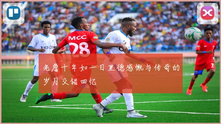 老詹十年如一日里德感慨与传奇的岁月交错回忆