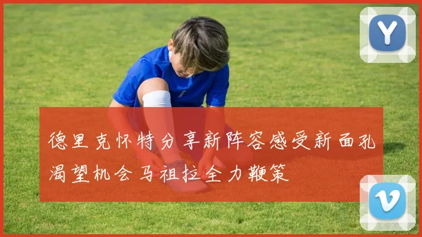 德里克怀特分享新阵容感受新面孔渴望机会马祖拉全力鞭策