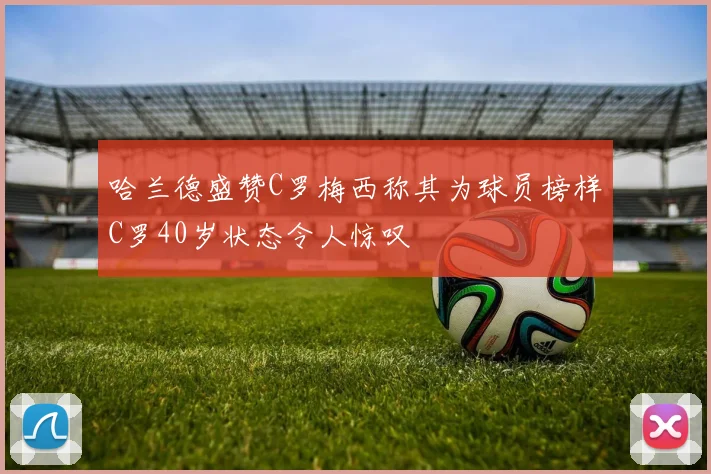 哈兰德盛赞C罗梅西称其为球员榜样C罗40岁状态令人惊叹