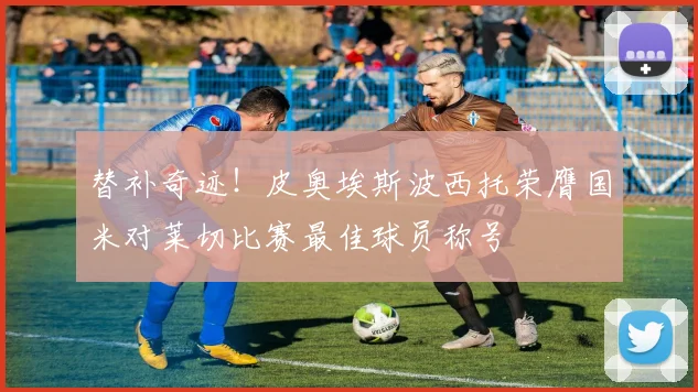 替补奇迹！皮奥埃斯波西托荣膺国米对莱切比赛最佳球员称号