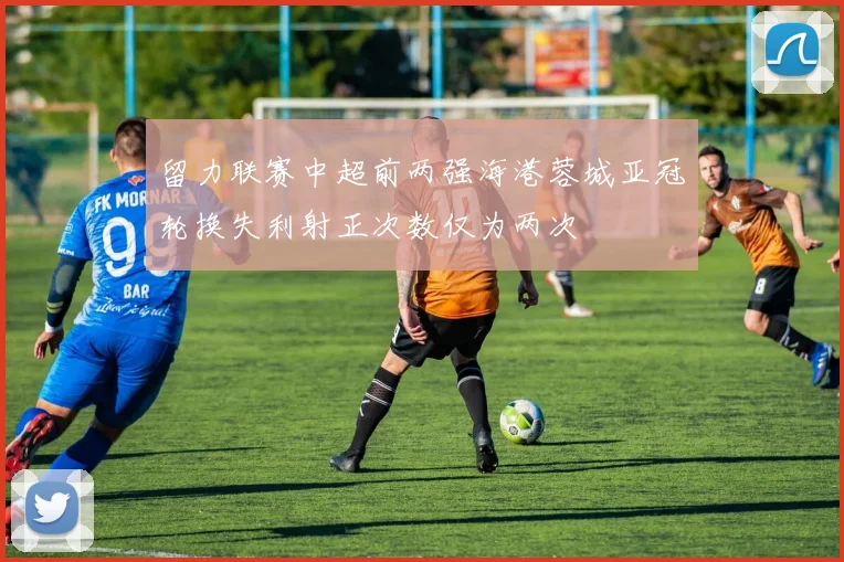 留力联赛中超前两强海港蓉城亚冠轮换失利射正次数仅为两次