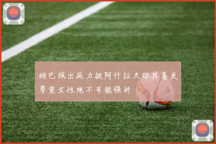 姆巴佩出庭力挺阿什拉夫称其善良尊重女性绝不可能强奸