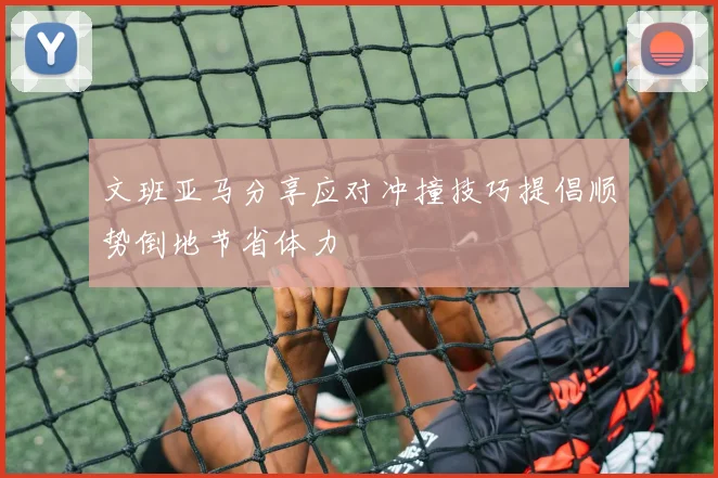 文班亚马分享应对冲撞技巧提倡顺势倒地节省体力