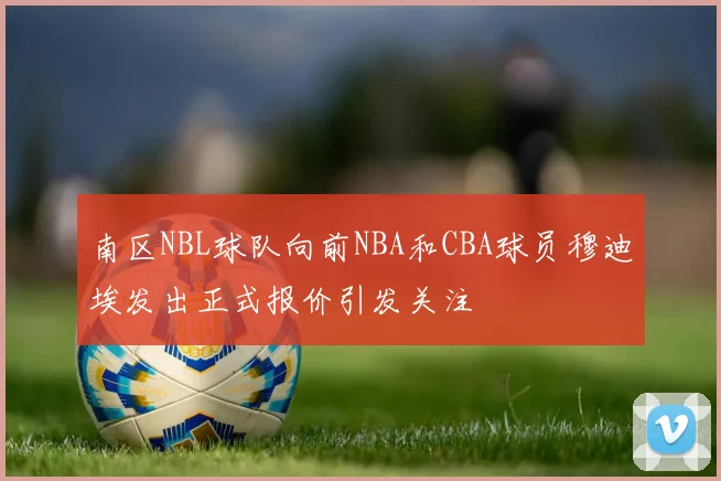 南区NBL球队向前NBA和CBA球员穆迪埃发出正式报价引发关注