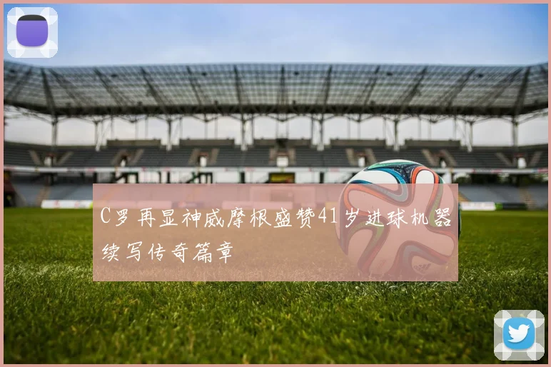 C罗再显神威摩根盛赞41岁进球机器续写传奇篇章