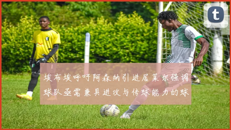 埃布埃呼吁阿森纳引进居莱尔强调球队亟需兼具进攻与传球能力的球员