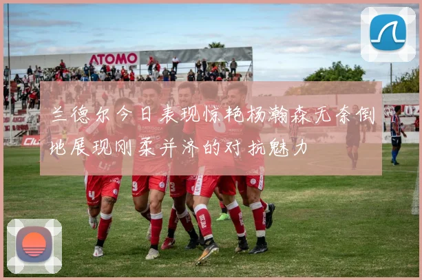 兰德尔今日表现惊艳杨瀚森无奈倒地展现刚柔并济的对抗魅力