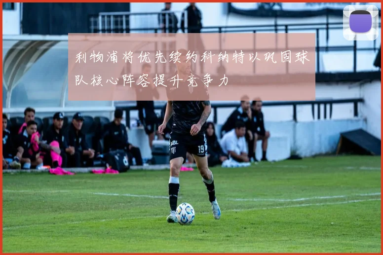 利物浦将优先续约科纳特以巩固球队核心阵容提升竞争力