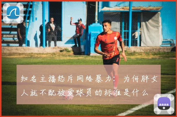 知名主播怒斥网络暴力：为何胖女人就不配被爱球员的标准是什么