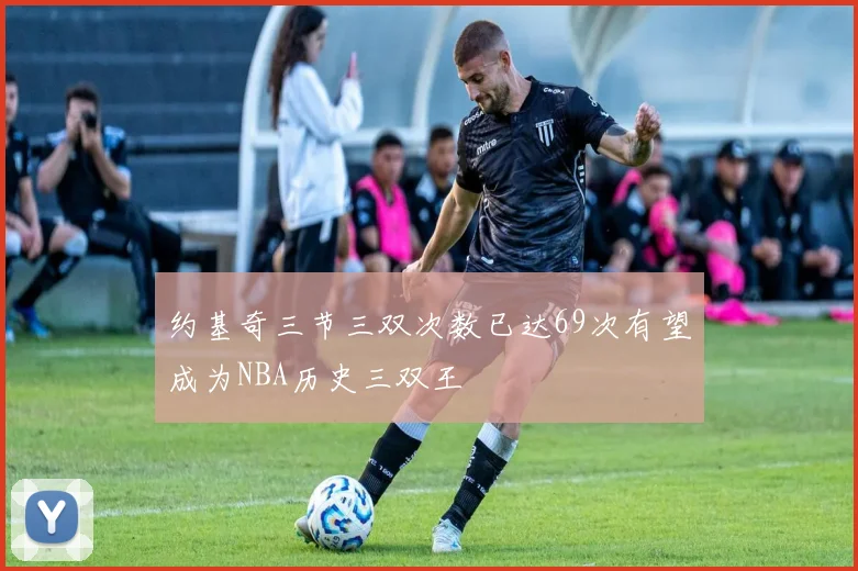 约基奇三节三双次数已达69次有望成为NBA历史三双王